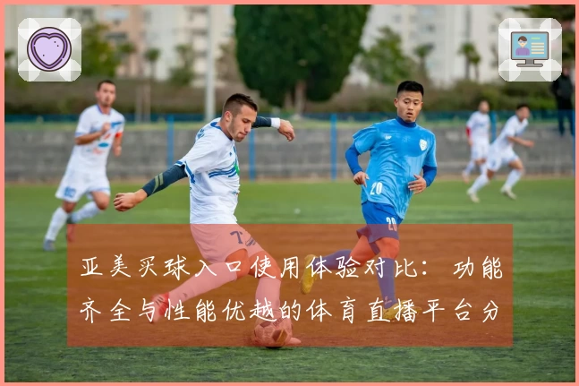 亚美买球入口使用体验对比：功能齐全与性能优越的体育直播平台分析