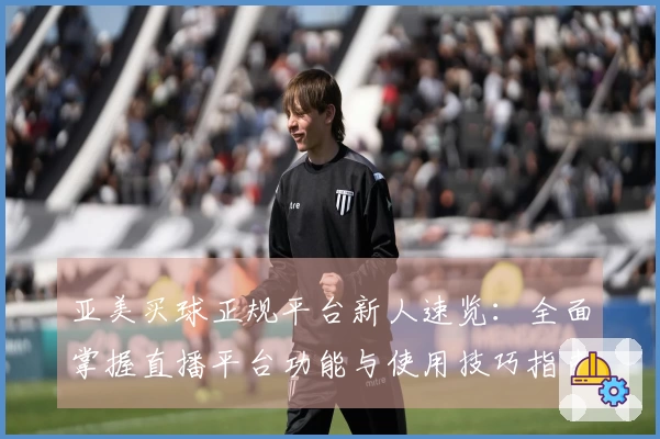 亚美买球正规平台新人速览:全面掌握直播平台功能与使用技巧指南