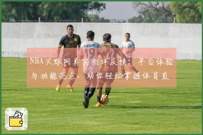 NBA买球网真实测评反馈：平台体验与功能亮点，助你轻松掌握体育直播入口